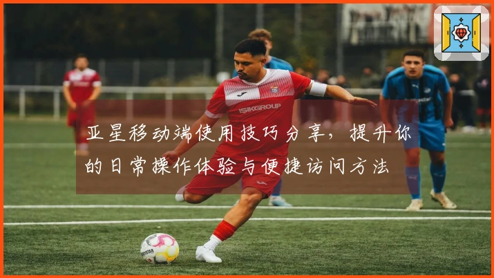 亚星移动端使用技巧分享，提升你的日常操作体验与便捷访问方法
