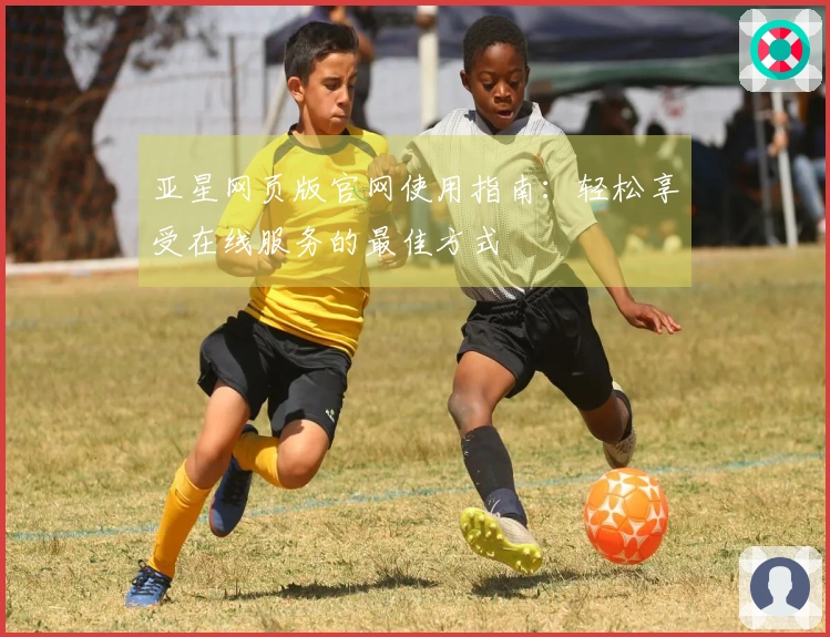 亚星网页版官网使用指南：轻松享受在线服务的最佳方式