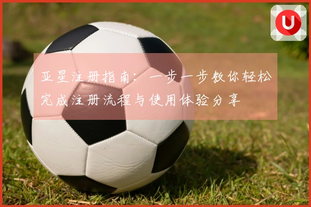 亚星注册指南：一步一步教你轻松完成注册流程与使用体验分享