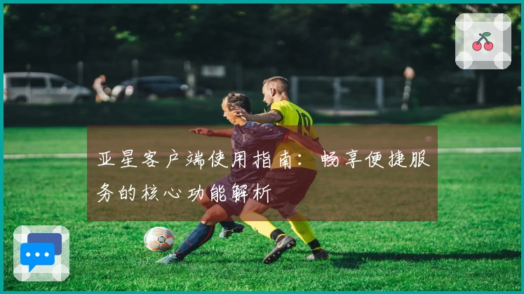 亚星客户端使用指南：畅享便捷服务的核心功能解析