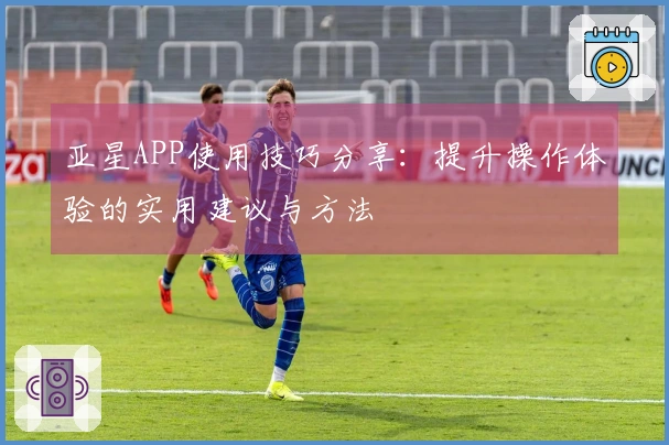 亚星APP使用技巧分享：提升操作体验的实用建议与方法